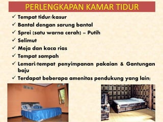  Tempat tidur/kasur
 Bantal dengan sarung bantal
 Sprei (satu warna cerah) = Putih
 Selimut
 Meja dan kaca rias
 Tempat sampah
 Lemari/tempat penyimpanan pakaian & Gantungan
baju
 Terdapat beberapa amenitas pendukung yang lain;
PERLENGKAPAN KAMAR TIDUR
 