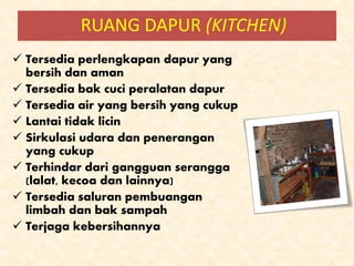  Tersedia perlengkapan dapur yang
bersih dan aman
 Tersedia bak cuci peralatan dapur
 Tersedia air yang bersih yang cukup
 Lantai tidak licin
 Sirkulasi udara dan penerangan
yang cukup
 Terhindar dari gangguan serangga
(lalat, kecoa dan lainnya)
 Tersedia saluran pembuangan
limbah dan bak sampah
 Terjaga kebersihannya
RUANG DAPUR (KITCHEN)
 