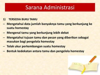 1) TERSEDIA BUKU TAMU
– Mengetahui data jumlah banyaknya tamu yang berkunjung ke
suatu homestay
– Mengenal tamu yang berkunjung lebih dekat
– Mengetahui tujuan tamu dan pesan yang diberikan sebagai
masukan bagi pengelola homestay
– Tolak ukur perkembangan suatu homestay
– Bentuk kedekatan antara tamu dan pengelola homestay
Sarana Administrasi
 