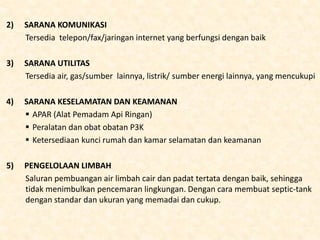 2) SARANA KOMUNIKASI
Tersedia telepon/fax/jaringan internet yang berfungsi dengan baik
3) SARANA UTILITAS
Tersedia air, gas/sumber lainnya, listrik/ sumber energi lainnya, yang mencukupi
4) SARANA KESELAMATAN DAN KEAMANAN
 APAR (Alat Pemadam Api Ringan)
 Peralatan dan obat obatan P3K
 Ketersediaan kunci rumah dan kamar selamatan dan keamanan
5) PENGELOLAAN LIMBAH
Saluran pembuangan air limbah cair dan padat tertata dengan baik, sehingga
tidak menimbulkan pencemaran lingkungan. Dengan cara membuat septic-tank
dengan standar dan ukuran yang memadai dan cukup.
 