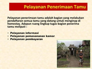 Pelayanan Penerimaan Tamu
Pelayanan penerimaan tamu adalah bagian yang melakukan
pendaftaran semua tamu yang datang untuk menginap di
homestay. Adapun ruang lingkup tugas bagian penerima
tamu meliputi :
• Pelayanan informasi
• Pelayanan pemesananan kamar
• Pelayanan pembayaran
 
