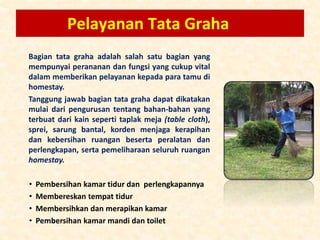 Pelayanan Tata Graha
Bagian tata graha adalah salah satu bagian yang
mempunyai perananan dan fungsi yang cukup vital
dalam memberikan pelayanan kepada para tamu di
homestay.
Tanggung jawab bagian tata graha dapat dikatakan
mulai dari pengurusan tentang bahan-bahan yang
terbuat dari kain seperti taplak meja (table cloth),
sprei, sarung bantal, korden menjaga kerapihan
dan kebersihan ruangan beserta peralatan dan
perlengkapan, serta pemeliharaan seluruh ruangan
homestay.
• Pembersihan kamar tidur dan perlengkapannya
• Membereskan tempat tidur
• Membersihkan dan merapikan kamar
• Pembersihan kamar mandi dan toilet
 
