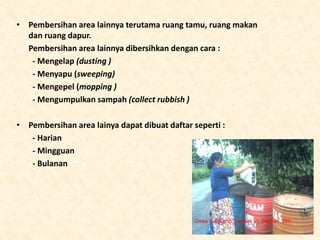 • Pembersihan area lainnya terutama ruang tamu, ruang makan
dan ruang dapur.
Pembersihan area lainnya dibersihkan dengan cara :
- Mengelap (dusting )
- Menyapu (sweeping)
- Mengepel (mopping )
- Mengumpulkan sampah (collect rubbish )
• Pembersihan area lainya dapat dibuat daftar seperti :
- Harian
- Mingguan
- Bulanan
Desa Sidokarto (Jethak II), Sleman, DIY
 