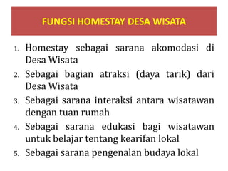 FUNGSI HOMESTAY DESA WISATA
1. Homestay sebagai sarana akomodasi di
Desa Wisata
2. Sebagai bagian atraksi (daya tarik) dari
Desa Wisata
3. Sebagai sarana interaksi antara wisatawan
dengan tuan rumah
4. Sebagai sarana edukasi bagi wisatawan
untuk belajar tentang kearifan lokal
5. Sebagai sarana pengenalan budaya lokal
 