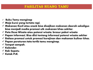 Buku Tamu menginap
 Meja kursi yang tertata rapi.
 Makanan Kecil atau snack bisa disajikan makanan daerah sekaligus
bisa menjadi media promosi utk makanan khas sekitar.
 Peta Desa Wisata atau potensi wisata, brosur paket wisata
 Papan informasi, Bisa diisi tentang informasi potensi wisata sekitar
 Etalase promosi untuk promosi kerajinan dan makanan kuliner khas.
 Papan peraturan/tata tertib tamu menginap.
 Tempat sampah.
 Kalender.
 Rak Sepatu.
 Kotak P3K.
FASILITAS RUANG TAMU
 