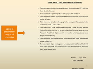 TATA TERTIB TAMU MENGINAP DI HOMESTAY
1. Tamu bermalam dimohon menyerahkan kartu identitas berupa (KTP, SIM, atau
Kartu Identitas lainnya).
2. Tamu bermalam wajib mengisi buku tamu yang sudah disediakan.
3. Tamu bermalam dilarang keras membawa minuman-minuman keras dan obat-
obatan terlarang.
4. Tidak menerima tamu bermalam yang bukan pasangan nikahnya atau bukan
suami isteri dalam 1 (satu) kamar.
5. Tamu bermalam tidak diperbolehkan mencorat - coret ataupun merusak
fasilitas homestay, jika hal ini terjadi maka pihak homestay atau pengurus
Pokdarwis Desa Wisata Bejalen berhak memberikan sanksi atau denda sesuai
dengan nominal barang.
6. Tamu bermalam dilarang merokok di dalam kamar yang dapat menimbulkan
bahaya kebakaran.
7. Tamu bermalam dapat meninggalkan homestay maksimal (Waktu Check Out)
pada Pukul 13.00 WIB. Jika melebihi waktu yang ditentukan maka dikenakan
biaya denda sebesar 50%.
Bejalen, April 2017
Ketua Pokdarwis
52
Contoh
Stata tertib
penghuni
homestay
 