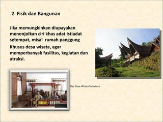 2. Fisik dan Bangunan
Jika memungkinkan diupayakan
menonjolkan ciri khas adat istiadat
setempat, misal rumah panggung
Khusus desa wisata, agar
memperbanyak fasilitas, kegiatan dan
atraksi.
Doc Desa Wisata Sumatera
 