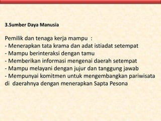 3.Sumber Daya Manusia
Pemilik dan tenaga kerja mampu :
- Menerapkan tata krama dan adat istiadat setempat
- Mampu berinteraksi dengan tamu
- Memberikan informasi mengenai daerah setempat
- Mampu melayani dengan jujur dan tanggung jawab
- Mempunyai komitmen untuk mengembangkan pariwisata
di daerahnya dengan menerapkan Sapta Pesona
 