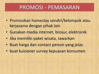 PROMOSI - PEMASARAN
• Promosikan homestay sendiri/kelompok atau
kerjasama dengan pihak lain
• Gunakan media internet, brosur, elektronik
• Jika memiliki paket wisata, tawarkan
• Buat harga dan contact person yang jelas
• buat kuisioner survey kepuasan konsumen
 