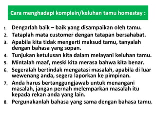 Cara menghadapi komplein/keluhan tamu homestay :
1. Dengarlah baik – baik yang disampaikan oleh tamu.
2. Tataplah mata customer dengan tatapan bersahabat.
3. Apabila kita tidak mengerti maksud tamu, tanyalah
dengan bahasa yang sopan.
4. Tunjukan ketulusan kita dalam melayani keluhan tamu.
5. Mintalah maaf, meski kita merasa bahwa kita benar.
6. Segeralah bertindak mengatasi masalah, apabila di luar
wewenang anda, segera laporkan ke pimpinan.
7. Anda harus bertanggungjawab untuk menangani
masalah, jangan pernah melemparkan masalah itu
kepada rekan anda yang lain.
8. Pergunakanlah bahasa yang sama dengan bahasa tamu.
 