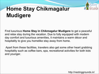 Home Stay Chikmagalur
Mudigere
Find luxurious Home Stay in Chikmagalur Mudigere to get a peaceful
and relax stay during the vacation. Due to fully equipped with modern
day comfort and luxurious amenities, it maintains a warm décor and
hospitality to give you homelike stay away from home.
Apart from these facilities, travelers also get some other heart grabbing
hospitality such as coffee bars, spa, recreational activities for both kids
and younger.
http://nestinggrounds.in/
 