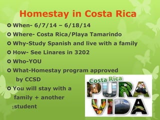 Homestay in Costa Rica
 When- 6/7/14 – 6/18/14
 Where- Costa Rica/Playa Tamarindo
 Why-Study Spanish and live with a family
 How- See Linares in 3202
 Who-YOU
 What-Homestay program approved
by CCSD
 You will stay with a
family + another
1student

 