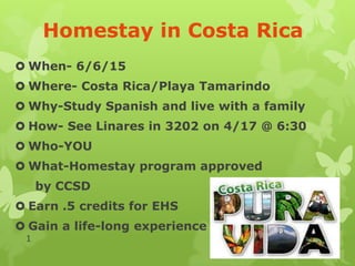 Homestay in Costa Rica
 When- 6/6/15
 Where- Costa Rica/Playa Tamarindo
 Why-Study Spanish and live with a family
 How- See Linares in 3202 on 4/17 @ 6:30
 Who-YOU
 What-Homestay program approved
by CCSD
 Earn .5 credits for EHS
 Gain a life-long experience
1
 