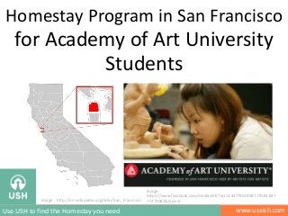 Homestay Program in San Francisco

for Academy of Art University
Students

Image : http://en.wikipedia.org/wiki/San_Francisco

Use USH to find the Homestay you need

Image :
https://www.facebook.com/media/set/?set=a.82779018087.79581.827
77273087&type=3

www.usaish.com

 