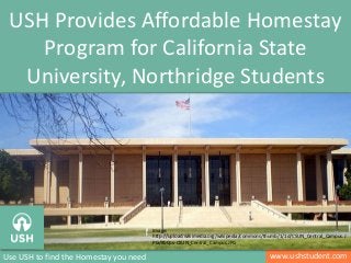 www.ushstudent.comUse USH to find the Homestay you need
USH Provides Affordable Homestay
Program for California State
University, Northridge Students
Image:
http://upload.wikimedia.org/wikipedia/commons/thumb/1/1d/CSUN_Central_Campus.J
PG/800px-CSUN_Central_Campus.JPG
 