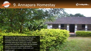 9. Annapara Homestay
Thrillophilia.com 2014 All rights reserved. Please do not forward soft or hard copy without permissions
While searching for a homestay away from all the
chaos of city-life and to relax amidst the lofty
mountains and scenic plantations, Annapara
Homestay will bring an end to your search. Located
around 22km from the main Calicut city, this holiday
home is considered as a perfect getaway for
families, adventure seekers, nature lovers and
couples as well.
 