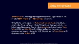 A little more about us
Thrillophilia.com is India’s biggest online portal for activity and experiential travel. With
more than 90000 travelers and 1500 experiences across India.
Thrillophilia has been recognized by Manthan South East Asia Awards for contributing
digitally in the eTravel and Tourism industry. Thrillophilia was the only one selected from
India for a panel discussion at Malaysia in their eco tourism conference this year. Young
Turks on CNBC and Going Solo on CNN IBN are two TV shows that present the
entrepreneur and his story. In September 2012, Thillophilia won the Power of Ideas at IIM
Ahmedabad and the BizQuest at ISB.
Thrillophilia.com 2014 All rights reserved. Please do not forward soft or hard copy without permissions
 
