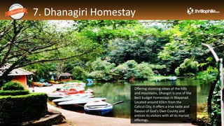 7. Dhanagiri Homestay
Thrillophilia.com 2014 All rights reserved. Please do not forward soft or hard copy without permissions
Offering stunning views of the hills
and mountains, Dhangiri is one of the
best budget homestays in Wayanad.
Located around 65km from the
Calicut City, it offers a true taste and
flavour of God's Own County and
entices its visitors with all its myriad
offerings.
 