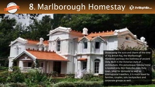 8. Marlborough Homestay
Thrillophilia.com 2014 All rights reserved. Please do not forward soft or hard copy without permissions
Showcasing the aura and charm of the time
of the British Raj, the Marlborough
Homestay portrays the liveliness of ancient
Ooty. Built in the Victorian style of
architecture, this picturesque holiday home
is located only 2km from the main Ooty
town. Ideal for domestic as well as
international travellers, it is much loved by
families, couples, solo backpackers and
corporate groups as well.
 