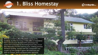 1. Bliss Homestay
Thrillophilia.com 2014 All rights reserved. Please do not forward soft or hard copy without permissions
With the scintillating Blue Mountains posing as the
backdrop, the Bliss Homestay in Ooty offers an experience
that is one of a kind. Nestled within picturesque tea
estates and surrounded by fascinating forest trails, it is an
ideal destination for bird watching tours, trekking activities
and bison spotting. Families with kids, backpackers and
couples can also indulge in games like badminton and
relish on Chinese, South and North Indian delicacies.
 