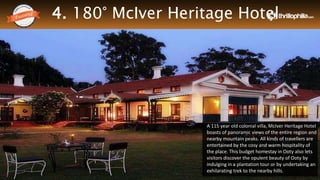 4. 180° McIver Heritage Hotel
Thrillophilia.com 2014 All rights reserved. Please do not forward soft or hard copy without permissions
A 115 year old colonial villa, McIver Heritage Hotel
boasts of panoramic views of the entire region and
nearby mountain peaks. All kinds of travellers are
entertained by the cosy and warm hospitality of
the place. This budget homestay in Ooty also lets
visitors discover the opulent beauty of Ooty by
indulging in a plantation tour or by undertaking an
exhilarating trek to the nearby hills.
 