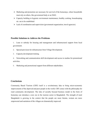  Marketing and promotion are necessary for survival of the homestays, where households
must rely on others, like government body or an NGO.
 Capacity building in hygienic environment maintenance, healthy cooking, housekeeping
etc. are to be established.
 Lack of coordination and supervision (government organization, travel agencies).
Possible Solutions to Address the Problems
1. Loan or subsidy for housing and management and infrastructural support from local
government.
2. Special provision for infrastructure from Village Development.
3. Capacity development training.
4. Networking and communication skill development and access to medias for promotional
activities.
5. Marketing and promotional support from different stakeholders.
Conclusions
Community Based Tourism (CBT) itself is a revolutionary idea to bring micro-economic
improvements of the deprived and poor people in the world. CBT comes with the philosophy for
rural community development. The idea of socially focused business model in the form of
homestay can introduce a new era in the tourism sector in Bangladesh. The strength of rural
Bangladesh is growing in the context that the people are more literate, women are more
empowered and sanitation of the villages are dramatically improved.
 