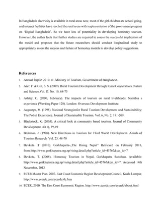 In Bangladesh electricity is available in rural areas now, most of the girl children are school going,
and internet facilities have reached the rural areas with implementation of the government program
on ‘Digital Bangladesh’. So we have lots of potentiality in developing homestay tourism.
However, the author feels that further studies are required to assess the successful implication of
the model and proposes that the future researchers should conduct longitudinal study to
appropriately assess the success and failure of homestay models to develop policy suggestions.
References
1. Annual Report 2010-11, Ministry of Tourism, Government of Bangladesh.
2. Aref, F. & Gill, S. S. (2009). Rural Tourism Development through Rural Cooperatives. Nature
and Science.Vol. l7. No. 10, 68-73
3. Ashley, C. (2000, February). The impacts of tourism on rural livelihoods: Namibia s
experience (Working Paper 128). London: Overseas Development Institute.
4. Augustyn, M. (1998). National Strategiesfor Rural Tourism Development and Sustainability:
The Polish Experience. Journal of Sustainable Tourism. Vol. 6, No. 2, 191-209
5. Blackstock, K. (2005). A critical look at community based tourism. Journal of Community
Development, 40(1), 39-49
6. Brohman, J. (1996). New Directions in Tourism for Third World Development. Annals of
Tourism Research. Vol. 23. 48-70
7. Devkota .T (2010). Gorkhaparta-„The Rising Nepal” Retrieved on February 2011,
from:http://www.gorkhapatra.org.np/rising.detail.php?article_id=45767&cat_id=7
8. Devkota, T. (2008), Homestay Tourism in Nepal, Gorkhapatra Sansthan. Available:
http://www.gorkhapatra.org.np/rising.detail.php?article_id=45767&cat_id=7. Accessed 14th
November, 2012
9. ECER Master Plan, 2007. East Coast Economic Region Development Council. Kuala Lumpur.
http://www.ecerdc.com/ecerdc/dc.htm
10. ECER, 2010. The East Coast Economic Region. http://www.ecerdc.com/ecerdc/about.html
 