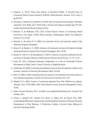 11. Gangotia, A. (2013). Home Stay Scheme in Himachal Pradesh: A Succeful Story of
Community Based Tourism Initiatives (CBTIS). Global Research Analysis, Vol.2, Issue 2,
pp.206-207
12. Guruang, G., Simmons, D., & Devlin, P. (1996). The evolving role of tourist guides: TheNepali
experience. In R. Butler and T. Hinch (Eds.), Tourism and indigenous peoples (pp.107-128).
London: International Thomson Business Press.
13. Hamzah, A. & Mohamad, N.H., 2012. Critical Success Factors of Community Based
Ecotourism: Case Study of Miso Walai homestay, Kinabatangan, Sabah, The Malaysian
Forester 75 (1): 29-42
14. Hamzah, A., & Ismail, H. N. (2003). An assessment of the socio-economic impact of the
Homestay Program at Kampung
15. Koster, R. & Randall, J. E. (2005). Indicators of community economic development through
mural based tourism. Journal of the Canadian Geographer, 49(1), 42-60
16. Kumar, R., Gill, S. S., & Kunasekaran, P. (2012). Tourism as a poverty eradication tool for
rural areas in Selangor, Malaysia. Global Journal of Human Social Science, 12, (7): 21-26
17. Lama, M., 2013. Community Homestay Programmes as a form of Sustainable Tourism
Development in Nepal. Thesis. Centria University of Applied Sciences
18. Lukkarinen, M. (2005). Community development, local economic development, and the social
economy. Journal of Community Development, 40(4), 419-424
19. Mair, H. (2006). Global restructing and local responses: Investigating rural tourism policy in
two Canadian communities. Journal of Current Issues in Tourism, 9(1), 1-45
20. Murphy, P. E. (1985). Tourism: A community approach. New York: Methuen.uris, Sepang,
Selangor (Vote 71538 IRPA, Short Term Research Grant, Research Management Centre,
UTM).
21. Nepal Tourism Directory 2013, Available www.nepaltourismdirectory.com Accessed 2nd
October, 2013
22. Osman, I., Ahmad, N.H., Ahmad, Z.A., Husin, A., Bakar, S.A. & Tanwir, N.D., 2008.
Understanding Motivation, Empowerment and Sustainability Outcomes of Women Homestay
Entrepreneurs in West Malaysia, A Preliminery Analysis, Universiti Sains Malaysia &
Universiti Teknologi MARA.
 