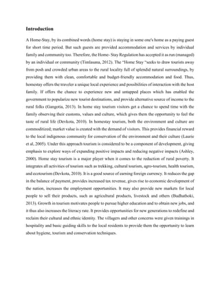 Introduction
A Home-Stay, by its combined words (home stay) is staying in some one's home as a paying guest
for short time period. But such guests are provided accommodation and services by individual
family and community too. Therefore, the Home- Stay Regulation has accepted it as run (managed)
by an individual or community (Timlasana, 2012). The “Home Stay “seeks to draw tourists away
from posh and crowded urban areas to the rural locality full of splendid natural surroundings, by
providing them with clean, comfortable and budget-friendly accommodation and food. Thus,
homestay offers the traveler a unique local experience and possibilities of interaction with the host
family. If offers the chance to experience new and untapped places which has enabled the
government to popularize new tourist destinations, and provide alternative source of income to the
rural folks (Gangotia, 2013). In home stay tourism visitors get a chance to spend time with the
family observing their customs, values and culture, which gives them the opportunity to feel the
taste of rural life (Devkota, 2010). In homestay tourism, both the environment and culture are
commoditized; market value is created with the demand of visitors. This provides financial reward
to the local indigenous community for conservation of the environment and their culture (Laurie
et al, 2005). Under this approach tourism is considered to be a component of development, giving
emphasis to explore ways of expanding positive impacts and reducing negative impacts (Ashley,
2000). Home stay tourism is a major player when it comes to the reduction of rural poverty. It
integrates all activities of tourism such as trekking, cultural tourism, agro-tourism, health tourism,
and ecotourism (Devkota, 2010). It is a good source of earning foreign currency. It reduces the gap
in the balance of payment, provides increased tax revenue, gives rise to economic development of
the nation, increases the employment opportunities. It may also provide new markets for local
people to sell their products, such as agricultural products, livestock and others (Budhathoki,
2013). Growth in tourism motivates people to pursue higher education and to obtain new jobs, and
it thus also increases the literacy rate. It provides opportunities for new generations to redefine and
reclaim their cultural and ethnic identity. The villagers and other concerns were given trainings in
hospitality and basic guiding skills to the local residents to provide them the opportunity to learn
about hygiene, tourism and conservation techniques.
 
