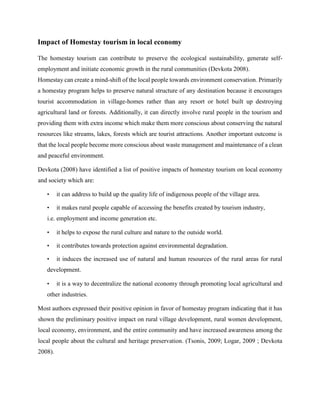 Impact of Homestay tourism in local economy
The homestay tourism can contribute to preserve the ecological sustainability, generate self-
employment and initiate economic growth in the rural communities (Devkota 2008).
Homestay can create a mind-shift of the local people towards environment conservation. Primarily
a homestay program helps to preserve natural structure of any destination because it encourages
tourist accommodation in village-homes rather than any resort or hotel built up destroying
agricultural land or forests. Additionally, it can directly involve rural people in the tourism and
providing them with extra income which make them more conscious about conserving the natural
resources like streams, lakes, forests which are tourist attractions. Another important outcome is
that the local people become more conscious about waste management and maintenance of a clean
and peaceful environment.
Devkota (2008) have identified a list of positive impacts of homestay tourism on local economy
and society which are:
• it can address to build up the quality life of indigenous people of the village area.
• it makes rural people capable of accessing the benefits created by tourism industry,
i.e. employment and income generation etc.
• it helps to expose the rural culture and nature to the outside world.
• it contributes towards protection against environmental degradation.
• it induces the increased use of natural and human resources of the rural areas for rural
development.
• it is a way to decentralize the national economy through promoting local agricultural and
other industries.
Most authors expressed their positive opinion in favor of homestay program indicating that it has
shown the preliminary positive impact on rural village development, rural women development,
local economy, environment, and the entire community and have increased awareness among the
local people about the cultural and heritage preservation. (Tsonis, 2009; Logar, 2009 ; Devkota
2008).
 
