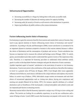 Infrastructural Opportunities
 Increasing accessibility to villages by linking them with easily accessible roads.
 Increasing the number of education & training centers for capacity building.
 Increasing safety & security of locals as well tourists at the destinations in question.
 Improving healthcare & public utilities at the remote destinations.
Factors influencing tourist choice of homestays
For homestays to gain the economic benefits from tourism and sustain their source of income, they
need to pay special attention to factors influencing tourist choice of homestays and tourists‟
satisfaction. According to Kozak and Rimmington (2000), tourist satisfaction is considered to be
an important element to maintain competitive business in the tourism industry because it affects
the choice of destination and the consumption of products and services. Tourist satisfaction has
become an important tool to measure the cultural and heritage sector (Peleggi, 1996). To satisfy
guests, accommodation providers need to understand their guests in terms of the experiences they
seek. Therefore, it is important for homestay providers to understand which attributes satisfy
guests in order to develop better business strategies and gain the attraction of more customers.
Another important aspect of tourists‟ satisfaction is the motivation of tourists to visit homestay
destinations. Tourist motivation is the combination of the needs and desires that affect the tendency
to travel in a general sense (O‟Leary & Deegan, 2005). Even though other issues apparently
influence tourist behavior, motivation is still taken to be a major indicator and explains why tourists
behave in certain ways (Fodness, 1994). Individuals escape routine environments and seek their
choice of recreational opportunities such as visiting new places, having new experiences and
meeting new people (Mannel & Iso-Ahola, 1997). For instance, specific attributes of a cultural
destination such as friendliness of the local people, a relaxed atmosphere and cultural events and
are important pull factors in attracting tourists.
Homestay tourists believe that the homestay represents a unique way of living in a new setting and
culture. The tourists are looking for an authentic experience, to see the new architecture and a
sense of being at home. Lynch (2003) asserts that homestays are popular with tourists who want
 
