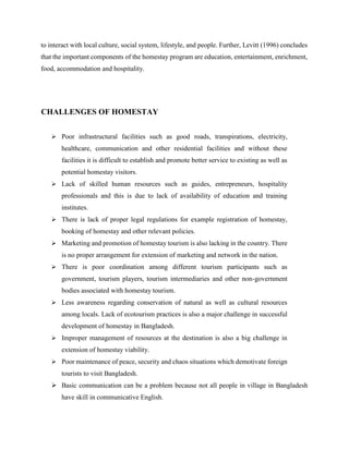 to interact with local culture, social system, lifestyle, and people. Further, Levitt (1996) concludes
that the important components of the homestay program are education, entertainment, enrichment,
food, accommodation and hospitality.
CHALLENGES OF HOMESTAY
 Poor infrastructural facilities such as good roads, transpirations, electricity,
healthcare, communication and other residential facilities and without these
facilities it is difficult to establish and promote better service to existing as well as
potential homestay visitors.
 Lack of skilled human resources such as guides, entrepreneurs, hospitality
professionals and this is due to lack of availability of education and training
institutes.
 There is lack of proper legal regulations for example registration of homestay,
booking of homestay and other relevant policies.
 Marketing and promotion of homestay tourism is also lacking in the country. There
is no proper arrangement for extension of marketing and network in the nation.
 There is poor coordination among different tourism participants such as
government, tourism players, tourism intermediaries and other non-government
bodies associated with homestay tourism.
 Less awareness regarding conservation of natural as well as cultural resources
among locals. Lack of ecotourism practices is also a major challenge in successful
development of homestay in Bangladesh.
 Improper management of resources at the destination is also a big challenge in
extension of homestay viability.
 Poor maintenance of peace, security and chaos situations which demotivate foreign
tourists to visit Bangladesh.
 Basic communication can be a problem because not all people in village in Bangladesh
have skill in communicative English.
 