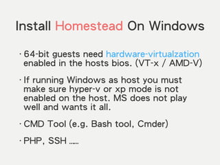 Install Homestead On Windows
‧64-bit guests need hardware-virtualzation
enabled in the hosts bios. (VT-x / AMD-V)
‧If running Windows as host you must
make sure hyper-v or xp mode is not
enabled on the host. MS does not play
well and wants it all.
‧CMD Tool (e.g. Bash tool, Cmder)
‧PHP, SSH ……
 