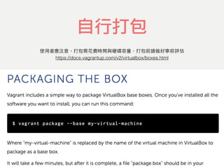 自行打包
https://docs.vagrantup.com/v2/virtualbox/boxes.html
使⽤用者應注意，打包需花費時間與硬碟容量，打包前請做好事前評估
 