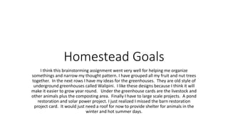 Homestead Goals
I think this brainstorming assignment went very well for helping me organize
somethings and narrow my thought pattern. I have grouped all my fruit and nut trees
together. In the next rows I have my ideas for the greenhouses. They are old style of
underground greenhouses called Walipini. I like these designs because I think it will
make it easier to grow year round. Under the greenhouse cards are the livestock and
other animals plus the composting area. Finally I have to large scale projects. A pond
restoration and solar power project. I just realized I missed the barn restoration
project card. It would just need a roof for now to provide shelter for animals in the
winter and hot summer days.
 