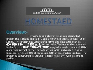 Overview:-

Homestead is a stunning mid-rise residential
project that spreads across 140 acres which is located at sector-25 of
Sohna. The project has various unit forms and area sizes such as
400, 650, 850 and 1150 sq. ft. respectively. These area sizes come up
in the form of 1BHK, 2BHK+2T, 2BHK along with study room and 3BHK
along with servant room. The 65% of total area is planned for open
landscape and rest 35% of the area is left for construction portion. The
project is constructed in Ground+7 floors that come with basement
parking.

 