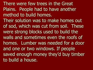 There were few trees in the Great Plains.  People had to have another method to build homes.  Their solution was to make homes out of sod, which was cut from soil.  These were strong blocks used to build the walls and sometimes even the roofs of homes.  Lumber was needed for a door and one or two windows. If people saved enough money they’d buy timber to build a house. 