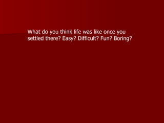 What do you think life was like once you settled there? Easy? Difficult? Fun? Boring?   