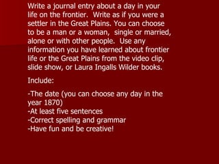 Write a journal entry about a day in your life on the frontier.  Write as if you were a settler in the Great Plains. You can choose to be a man or a woman,  single or married, alone or with other people.  Use any information you have learned about frontier life or the Great Plains from the video clip, slide show, or Laura Ingalls Wilder books.  Include: -The date (you can choose any day in the year 1870) -At least five sentences -Correct spelling and grammar -Have fun and be creative! 