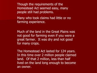 Though the requirements of the Homestead Act seemed easy, many people still had problems. Many who took claims had little or no farming experience.  Much of the land in the Great Plains was not good for farming even if you were a great farmer.  It was dry and not good for many crops.  The Homestead Act lasted for 124 years.  In this time over 2 million people claimed land.  Of that 2 million, less than half lived on the land long enough to become an owner.  