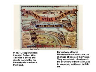 In 1874 Joseph Glidden invented Barbed Wire. This was a cheap and simple method for the homesteaders to fence their land. Barbed wire allowed homesteaders to overcome the shortage of trees on the Plains. They were able to clearly mark the boundary of their claim, and to keep stray cattle and buffalo off. 