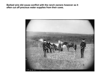 Barbed wire did cause conflict with the ranch owners however as it often cut off precious water supplies from their cows. This well known photograph was staged by photographer Solomon D. Butcher to illustrate the tensions between farmers and ranchers created by the appearance of homesteads on the range. It is unlikely, however, that these pantomime desperadoes were likely to do much damage with their wooden wire cutters, a detail lost on many historians over the years who published this photograph as the real McCoy.  