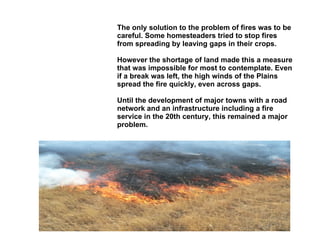 Fire Prevention The only solution to the problem of fires was to be careful. Some homesteaders tried to stop fires from spreading by leaving gaps in their crops.  However the shortage of land made this a measure that was impossible for most to contemplate. Even if a break was left, the high winds of the Plains spread the fire quickly, even across gaps. Until the development of major towns with a road network and an infrastructure including a fire service in the 20th century, this remained a major problem. 