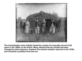 The homesteaders were initially fooled by a series of unusually wet and mild years in the 1860s on the Plains. Many claimed that the climate had been changed by their presence. However the extreme weather returned in the 1870s and remained a problem from then on. 