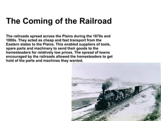 The Coming of the Railroad The railroads spread across the Plains during the 1870s and 1880s. They acted as cheap and fast transport from the Eastern states to the Plains. This enabled suppliers of tools, spare parts and machinery to send their goods to the homesteaders for relatively low prices. The spread of towns encouraged by the railroads allowed the homesteaders to get hold of the parts and machines they wanted. 