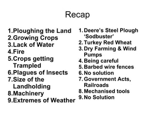 Recap Ploughing the Land Growing Crops Lack of Water Fire Crops getting Trampled Plagues of Insects Size of the Landholding Machinery Extremes of Weather Deere’s Steel Plough ‘Sodbuster’ Turkey Red Wheat Dry Farming & Wind Pumps Being careful Barbed wire fences No solution Government Acts, Railroads Mechanised tools No Solution 