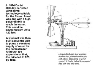 In 1874 Daniel Halliday perfected wind pump technology suitable for the Plains. A well was dug with a high powered drill to reach the water. This could be anything from 30 to 120 feet.  A windmill was then built above the well to pump a constant supply of water for the homesteader. Although too expensive at first, the price fell to $25 by 1890. His windmill had four wooden blades that pivoted and would self adjust according to wind speed.  It had a tail which caused it to turn into the wind.  