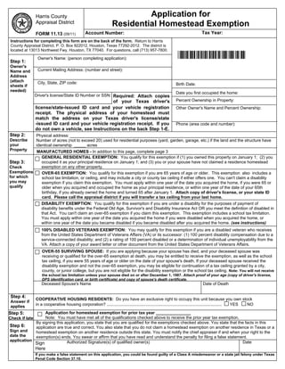 Harris County                                              Application for
                Appraisal District                                Residential Homestead Exemption
                FORM 11.13 (09/11)              Account Number:                                                              Tax Year:
 Instructions for completing this form are on the back of the form. Return to Harris
 County Appraisal District, P. O. Box 922012, Houston, Texas 77292-2012. The district is
 located at 13013 Northwest Fwy, Houston, TX 77040. For questions, call (713) 957-7800.

Step 1:
                 Owner's Name: (person completing application):                                               *NEWHS111*
Owner's
Name and         Current Mailing Address: (number and street):
Address
(attach          City, State, ZIP code:
sheets if                                                                                                   Birth Date:
needed)
                                                                                                            Date you first occupied the home:
                Driver's license/State ID Number or SSN: Required: Attach copies
                                                   of your Texas driver's                                   Percent Ownership in Property:
                license/state-issued ID card and your vehicle registration                                  Other Owner's Name and Percent Ownership:
                receipt. The physical address of your homestead must
                match the address on your Texas driver's license/state
                -issued ID card and your vehicle registration receipt. If you                               Phone (area code and number):
                do not own a vehicle, see Instructions on the back Step 1-E.
Step 2:         Physical address:
Describe        Number of acres (not to exceed 20) used for residential purposes (yard, garden, garage, etc.) if the land and the structure have
your            identical ownership _____ acres
Property   MANUFACTURED HOMES - In addition to this page, complete page 3
            GENERAL RESIDENTIAL EXEMPTION: You qualify for this exemption if (1) you owned this property on January 1; (2) you
Step 3:     occupied it as your principal residence on January 1; and (3) you or your spouse have not claimed a residence homestead
Check       exemption on any other property.
Exemptions   OVER-65 EXEMPTION: You qualify for this exemption if you are 65 years of age or older. This exemption also includes a
for which    school tax limitation, or ceiling, and may include a city or county tax ceiling if either offers one. You can't claim a disability
you may      exemption if you claim this exemption. You must apply within one year of the date you acquired the home, if you were 65 or
qualify      older when you acquired and occupied the home as your principal residence, or within one year of the date of your 65th
             birthday, if you already owned the home and turned 65 after January 1. Attach copy of driver's license, or your state ID
             card. Please call the appraisal district if you will transfer a tax ceiling from your last home.
                   DISABILITY EXEMPTION: You qualify for this exemption if you are under a disability for the purposes of payment of
                   disability benefits under the Federal Old Age, Survivor's and Disability Insurance Act OR you meet the definition of disabled in
                   that Act. You can't claim an over-65 exemption if you claim this exemption. This exemption includes a school tax limitation.
                   You must apply within one year of the date you acquired the home if you were disabled when you acquired the home, or
                   within one year of the date you became disabled if you became disabled after you acquired the home. (see instructions)
                   100% DISABLED VETERANS EXEMPTION: You may qualify for this exemption if you are a disabled veteran who receives
                   from the United States Department of Veterans Affairs (VA) or its successor: (1) 100 percent disability compensation due to a
                   service-connected disability; and (2) a rating of 100 percent disabled or a determination of individual unemployability from the
                   VA. Attach a copy of your award letter or other document from the United States Department of Veterans Affairs.
                    OVER-55 SURVIVING SPOUSE: If you are applying because your spouse has died, and your deceased spouse was
                    receiving or qualified for the over-65 exemption at death, you may be entitled to receive the exemption, as well as the school
                    tax ceiling, if you were 55 years of age or older on the date of your spouse's death. If your deceased spouse received the
                    disability exemption and not the over-65 exemption, you may be eligible for continuation of a tax ceiling granted by a city,
                    county, or junior college, but you are not eligible for the disability exemption or the school tax ceiling. Note: You will not receive
                    the school tax limitation unless your spouse died on or after December 1, 1987. Attach proof of your age (copy of driver's license,
                    DPS identification card, or birth certificate) and copy of spouse's death certificate.
                   Deceased Spouse's Name                                                                                     Date of Death


 Step 4:
                COOPERATIVE HOUSING RESIDENTS: Do you have an exclusive right to occupy this unit because you own stock
 Answer if
 applies        in a cooperative housing corporation? ................................................................................................... YES NO

Step 5:          Application for homestead exemption for prior tax year _______________
Check if late    Note: You must have met all of the qualifications checked above to receive the prior year tax exemption.
            By signing this application, you state that you are qualified for the exemptions checked above. You state that the facts in this
Step 6:     application are true and correct. You also state that you do not claim a homestead exemption on another residence in Texas or a
Sign and    homestead exemption on another residence outside this state. You must notify the chief appraiser if and when your right to the
date the    exemption(s) ends. You swear or affirm that you have read and understand the penalty for filing a false statement.
application                   Authorized Signature(s) of qualified owner(s)                                                   Date
            Sign
                Here
                If you make a false statement on this application, you could be found guilty of a Class A misdemeanor or a state jail felony under Texas
                Penal Code Section 37.10.
 