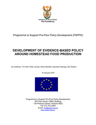 REPUBLIC OF SOUTH AFRICA
                                     The Presidency




  Programme to Support Pro-Poor Policy Development (PSPPD)




 DEVELOPMENT OF EVIDENCE-BASED POLICY
  AROUND HOMESTEAD FOOD PRODUCTION


Ian Goldman, Tim Hart, Peter Jacobs, Steve Mohlabi, Sylvester Kalonge, Dan Mullins


                                      10 January 2010




                  Programme to Support Pro-Poor Policy Development
                          9th Floor South, HSRC Building
                         134 Pretorius Street, Pretoria 0002
                                 Tel: 012 312 2940
                               Email: ian@psppd.org.za
                                     www.psppd.org.za
 