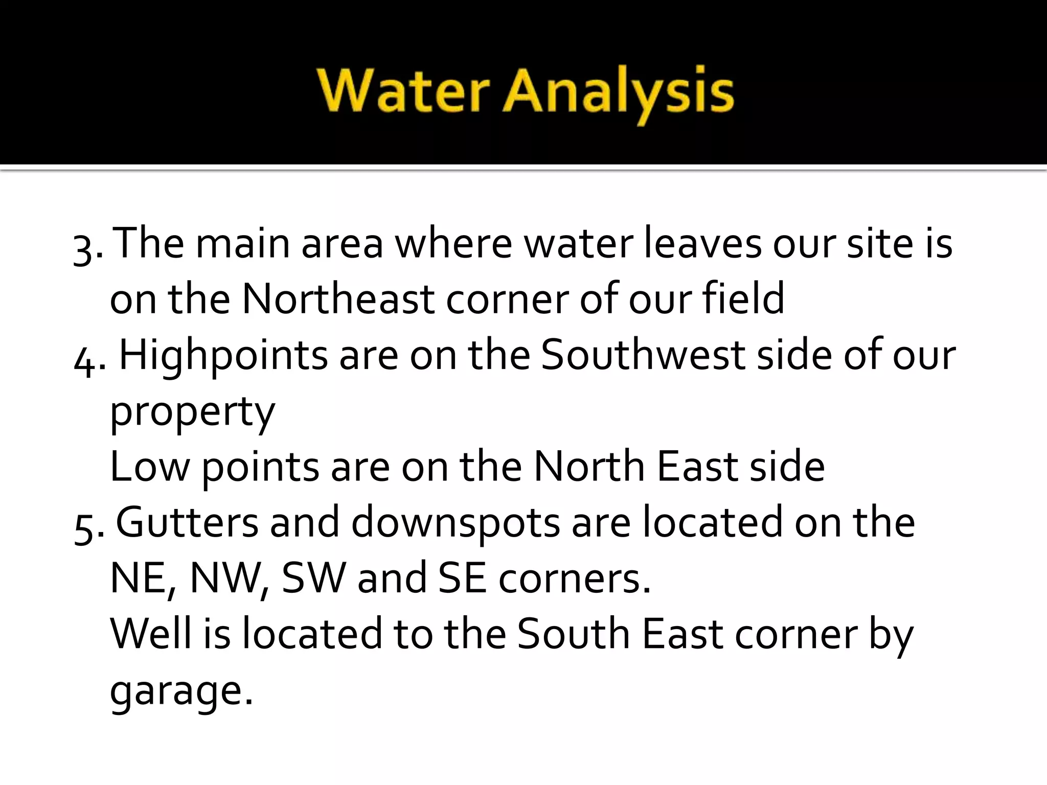3.The main area where water leaves our site is
on the Northeast corner of our field
4. Highpoints are on the Southwest side of our
property
Low points are on the North East side
5. Gutters and downspots are located on the
NE, NW, SW and SE corners.
Well is located to the South East corner by
garage.
 